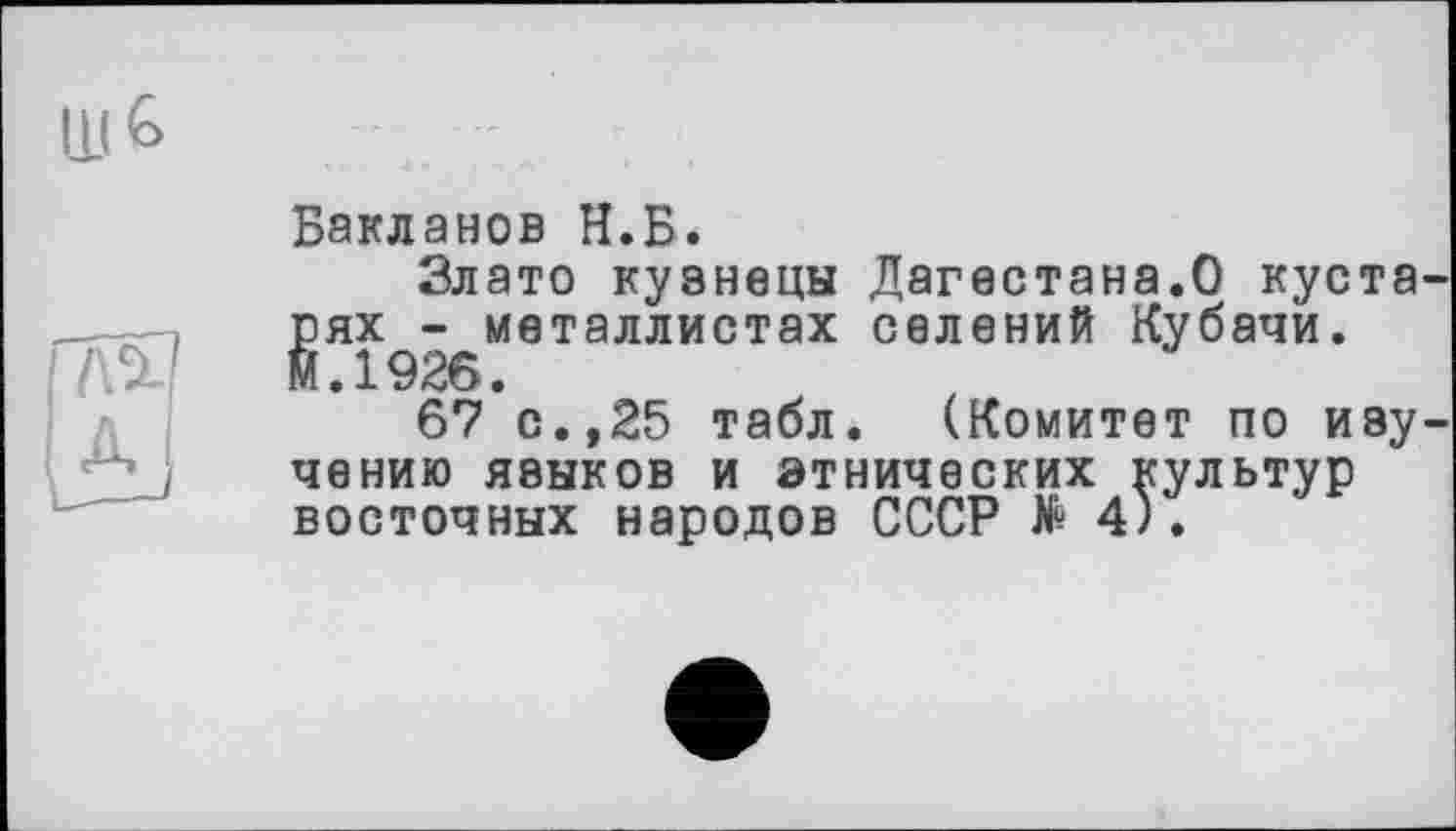 ﻿Бакланов Н.Б.
Злато кузнецы Дагестана.О кустарях - металлистах селений Кубачи. М.1926.
67 с.,25 табл. (Комитет по изучению языков и этнических культур восточных народов СССР № 4).